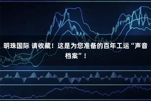 明珠国际 请收藏!这是为您准备的百年工运“声音档案”!