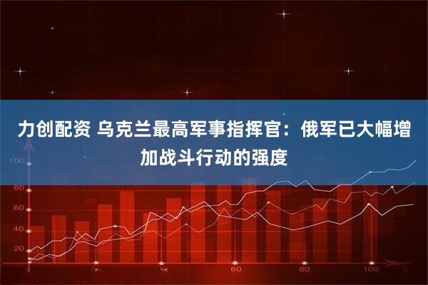 力创配资 乌克兰最高军事指挥官：俄军已大幅增加战斗行动的强度