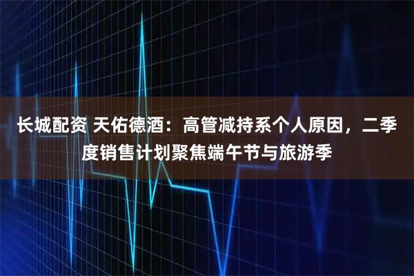 长城配资 天佑德酒：高管减持系个人原因，二季度销售计划聚焦端午节与旅游季