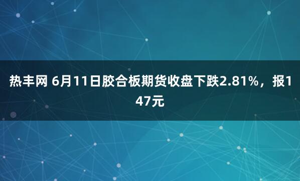 热丰网 6月11日胶合板期货收盘下跌2.81%,报147元