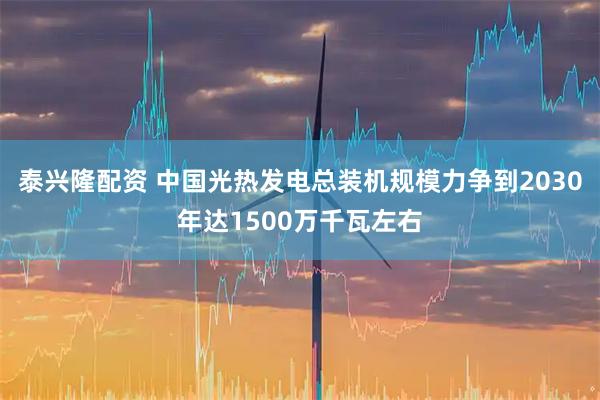 泰兴隆配资 中国光热发电总装机规模力争到2030年达1500万千瓦左右