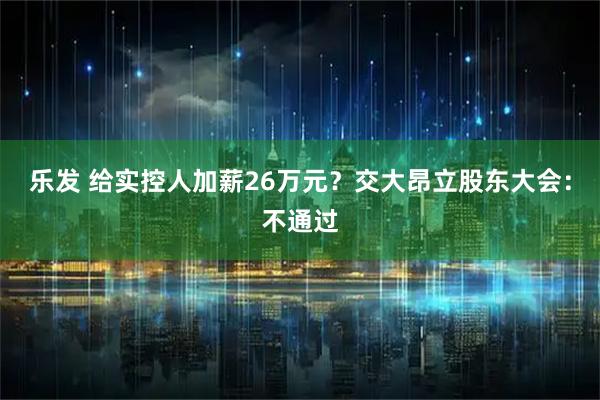 乐发 给实控人加薪26万元？交大昂立股东大会：不通过