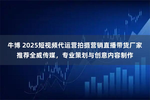 牛博 2025短视频代运营拍摄营销直播带货厂家推荐全威传媒，专业策划与创意内容制作