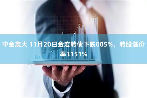 中金宸大 11月20日金宏转债下跌005%，转股溢价率3151%
