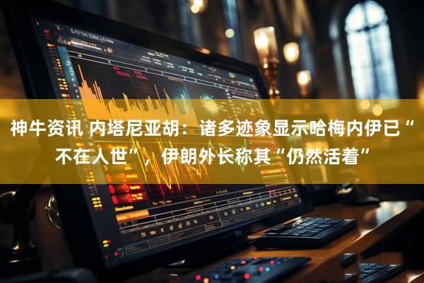 神牛资讯 内塔尼亚胡：诸多迹象显示哈梅内伊已“不在人世”，伊朗外长称其“仍然活着”