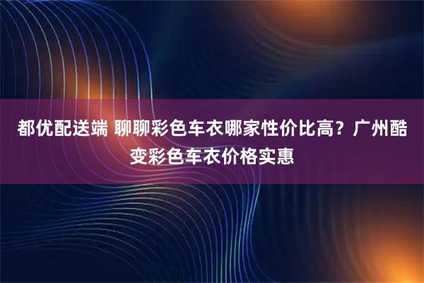 都优配送端 聊聊彩色车衣哪家性价比高?广州酷变彩色车衣价格实惠