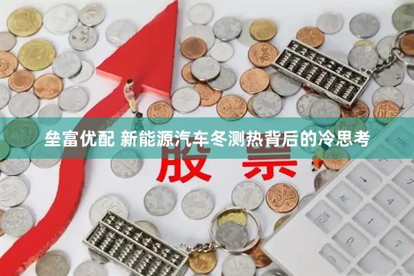 垒富优配 新能源汽车冬测热背后的冷思考
