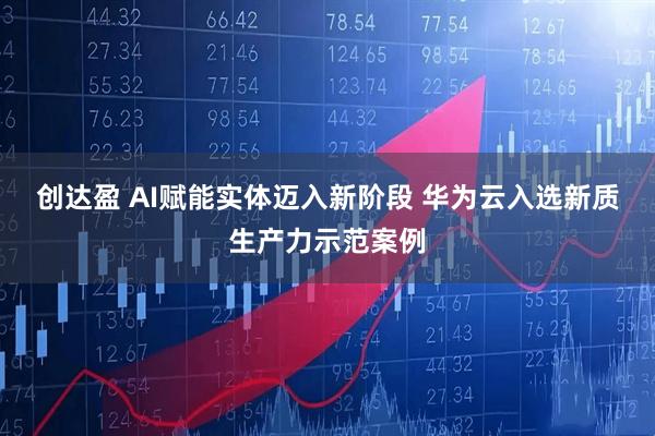 创达盈 AI赋能实体迈入新阶段 华为云入选新质生产力示范案例