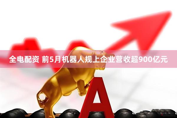 全电配资 前5月机器人规上企业营收超900亿元