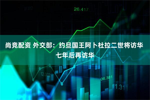尚竞配资 外交部：约旦国王阿卜杜拉二世将访华 七年后再访华