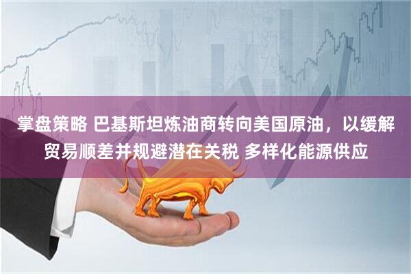 掌盘策略 巴基斯坦炼油商转向美国原油，以缓解贸易顺差并规避潜在关税 多样化能源供应