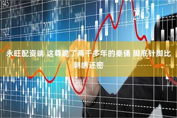 永旺配资端 这尊跪了两千多年的秦俑 脚底针脚比刺绣还密