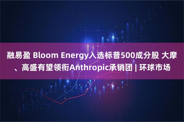 融易盈 Bloom Energy入选标普500成分股 大摩、高盛有望领衔Anthropic承销团 | 环球市场