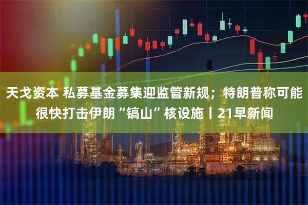 天戈资本 私募基金募集迎监管新规；特朗普称可能很快打击伊朗“镐山”核设施丨21早新闻