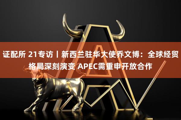 证配所 21专访丨新西兰驻华大使乔文博：全球经贸格局深刻演变 APEC需重申开放合作